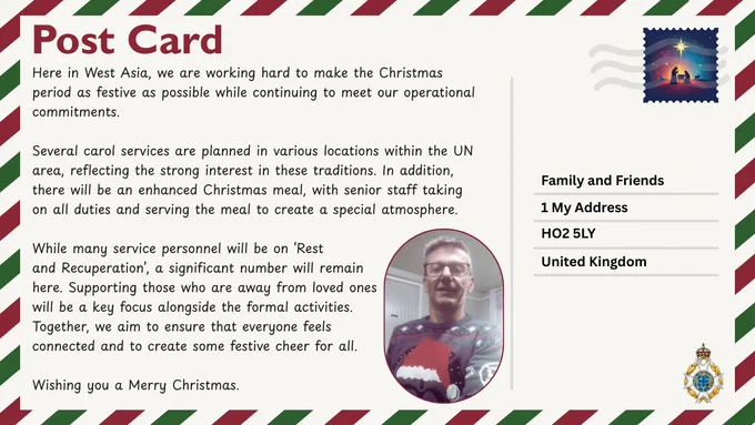 Christmas postcard with cream background, red &  green border &  nativity stamp in top right corner.
Message reads: Here in West Asia, we are working hard to make the Christmas period as festive as possible while continuing to meet our operational commitments. Several carol services are planned in various locations within the UN area, reflecting the strong interest in these traditions. In addition, there will be an enhanced Christmas meal, with senior staff taking on all duties and serving the meal to create a special atmosphere. While many service personnel will be on ‘Rest and Recuperation’, a significant number will remain here. Supporting those who are away from loved ones will be a key focus alongside the formal activities. Together, we aim to ensure that everyone feels connected and to create some festive cheer for all. Wishing you a Merry Christmas.
Photo bottom centre is an Army chaplain in a Christmas jumper. Bottom left corner shows the Royal Army Chaplains’ Department crest.