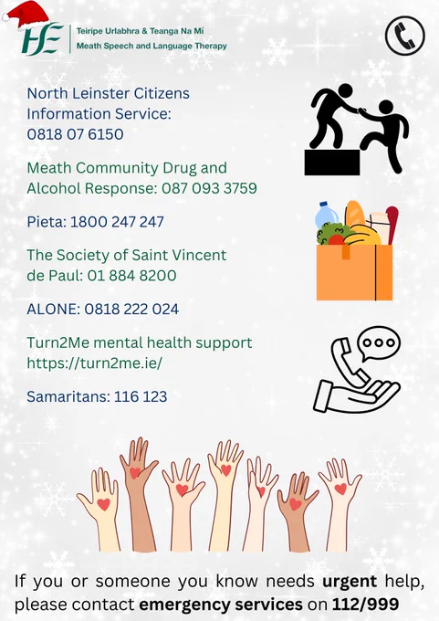 Text:
North Leinster Citizens Information Service: 0818 07 6150 

Meath Community Drug and Alcohol Response: 087 0933759   

Pieta: 1800 247 247 
 
The Society of Saint Vincent de Paul: 01 884 8200 

ALONE: 0818 222 024 

Turn2Me mental health support: https://turn2me.ie/  
Samaritans: 116 123 

If you or someone you know needs urgent help, please contact emergency services on 112/999

Pictures: a person lifting someone onto a box, a bag of groceries, a cupped hand holding a phone, hands pointing up with hearts drawn on the palms.