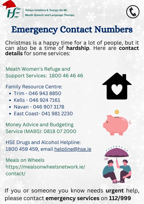 Title: Emergency Contact Numbers
Text:
Christmas is a happy time for a lot of people, but it can also be a time of hardship. Here are contact details for some services:


Meath Women’s Refuge and Support Services: 1800 46 46 46 

Family Resource Centre: 
Trim - 046 943 8850  
Kells - 046 924 7161   
Navan - 046 907 3178 
East Coast - 041 981 2230 

Money Advice and Budgeting Service (MABS): 0818 07 2000

HSE Drugs and Alcohol Helpline: 1800 459 459 

Meals on Wheels: www.mealsonwheelsnetwork.ie/contact

If you or someone you know needs urgent help, please contact emergency services on 112/999.

Pictures: a house with a heart in the middle, a piggybank, a person holding an umbrella over a crying person.