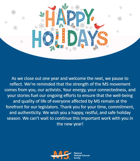Graphic from the National Multiple Sclerosis Society that says, "Happy Holidays! As we close out one year and welcome the next we pause to reflect. We’re reminded that the strength of the MS movement comes from you, our activists. Your energy, your connectedness, and your stories fuel our ongoing efforts to ensure that the well-being and quality of life of everyone affected by MS remain at the forefront for our legislators. Thank you for your time, commitment, and authenticity. We wish you a happy, restful, and safe holiday season. We can’t wait to continue this important work with you in the new year!"