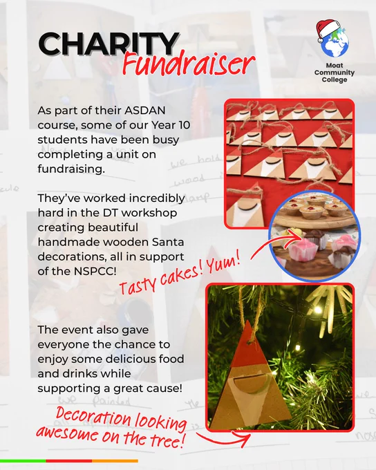 A visual with a student’s work showing faintly in the background. The title reads: ‘Charity Fundraiser’. Text on the visual reads: ‘As part of their ASDAN course, some of our Year 10 students have been busy completing a unit on fundraising. They’ve worked incredibly hard in the DT workshop creating beautiful handmade wooden Santa decorations, all in support of the NSPCC. The event also gave everyone the chance to enjoy some delicious food and drinks while supporting a great cause! On the right-hand side of the visual are three images. The first is square and shows rows and rows of Santa decorations laid out for sale. The second image is circular and shows a selection of cakes. There is a red handwritten label next to the image of the cakes that reads: ‘Tasty Cakes! Yum!’ The third image is square and shows a Santa decoration hanging on a Christmas Tree. Next to that image is a handwritten label that reads, ‘Decoration looking awesome on the tree!’.