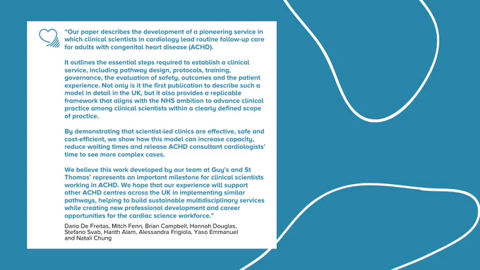 "Our paper describes the development of a pioneering service in which clinical scientists in cardiology lead routine follow-up care for adults with congenital heart disease (ACHD). 

It outlines the essential steps required to establish a clinical service, including pathway design, protocols, training, governance, the evaluation of safety, outcomes and the patient experience. Not only is it the first publication to describe such a model in detail in the UK, but it also provides a replicable framework that aligns with the NHS ambition to advance clinical practice among clinical scientists within a clearly defined scope of practice. 

By demonstrating that scientist-led clinics are effective, safe and cost-efficient, we show how this model can increase capacity, reduce waiting times and release ACHD consultant cardiologists' time to see more complex cases. 

We believe this work developed by our team at Guy’s and St Thomas’ represents an important milestone for clinical scientists"