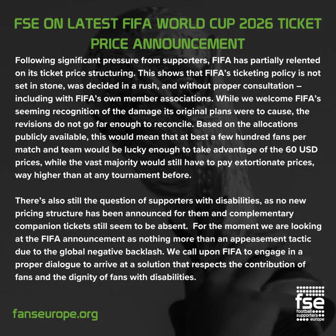 FSE on latest fifa world cup 2026 ticket price announcement

Following significant pressure from supporters, FIFA has partially relented on its ticket price structuring. This shows that FIFA’s ticketing policy is not set in stone, was decided in a rush, and without proper consultation – including with FIFA’s own member associations. While we welcome FIFA’s seeming recognition of the damage its original plans were to cause, the revisions do not go far enough to reconcile. Based on the allocations publicly available, this would mean that at best a few hundred fans per match and team would be lucky enough to take advantage of the 60 USD prices, while the vast majority would still have to pay extortionate prices, way higher than at any tournament before. 

There’s also still the question of supporters with disabilities, as no new pricing structure has been announced for them and complementary companion tickets still seem to be absent.  For the moment we are looking at the FIFA announcement