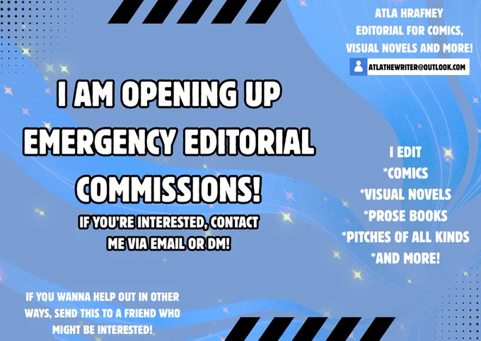 A call for help from Atla done in the style of a cute Christmas Card. It has a starlight background, cute black dots in fun shapes and two rows of black squares jutting out on the top and bottom.

The text reads as follows
"I am opening up emergency editorial commissions!"
"If you're interested, contact me via email or DM"
"I edit Comics, Visual Novels, Prose Books, Pitches of all kinds, and More!"
"If you wanna help out in other ways, send this to a friend who might be interested!"
on the top right corner it says "Atla Hrafney, Editorial for Comics, Visual Novels and more!"
Along with her email (atlathewriter@outlook.com)