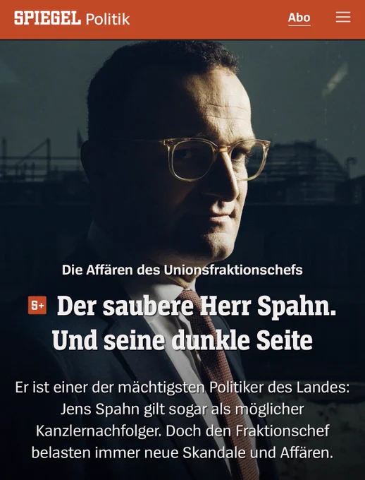 SPIEGEL: Die Affären des Unionsfraktionschefs

Der saubere Herr Spahn. Und seine dunkle Seite
Er ist einer der mächtigsten Politiker des Landes:
Jens Spahn gilt sogar als möglicher Kanzlernachfolger. Doch den Fraktionschef belasten immer neue Skandale und Affären.