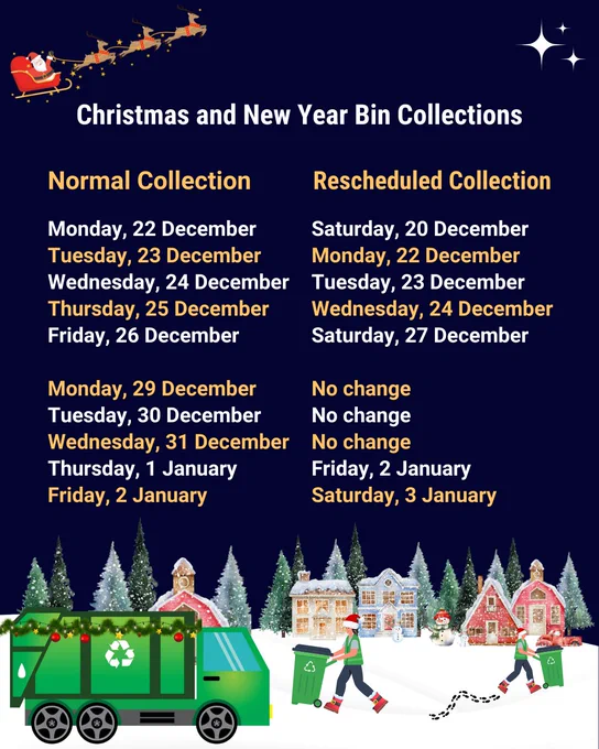 Christmas and New Year Bin Collections. Collections on Monday, 22 December rescheduled to Saturday, 20 December. Collections on Tuesday, 23 December rescheduled to Monday, 22 December. Collections on Wednesday, 24 December rescheduled to Tuesday, 23 December. Collections on Thursday, 25 December rescheduled to Wednesday, 24 December. Collections on Friday, 26 December rescheduled to Saturday, 27 December. No changes to collections on Monday 29th, Tuesday 30th December or Wednesday 31st December. Collections on Thursday, 1 January rescheduled to Friday, 2 January. Collections on Friday, 2 January rescheduled to Saturday, 3 January.