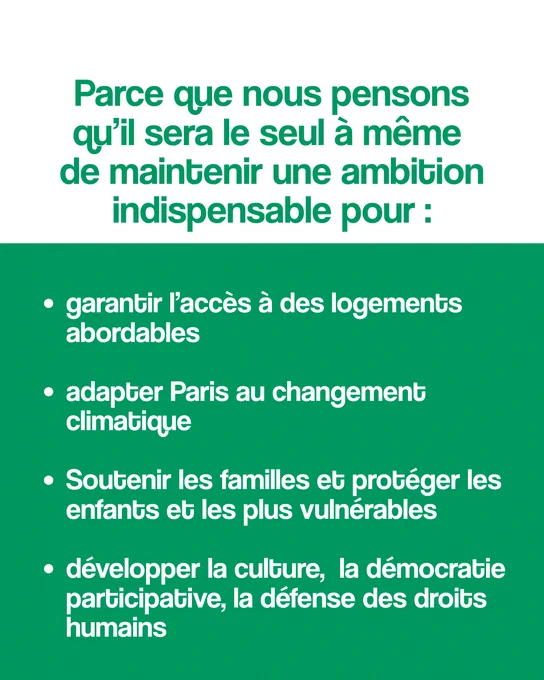 Parce que nous pensons qu’il sera le seul à même de maintenir une ambition indispensable pour :


- garantir l’accès à des logements abordables

- adapter Paris au changement climatique 

- soutenir les familles et protéger les enfants et les plus vulnérables

- développer la culture, la démocratie participative, la défense des droits humains