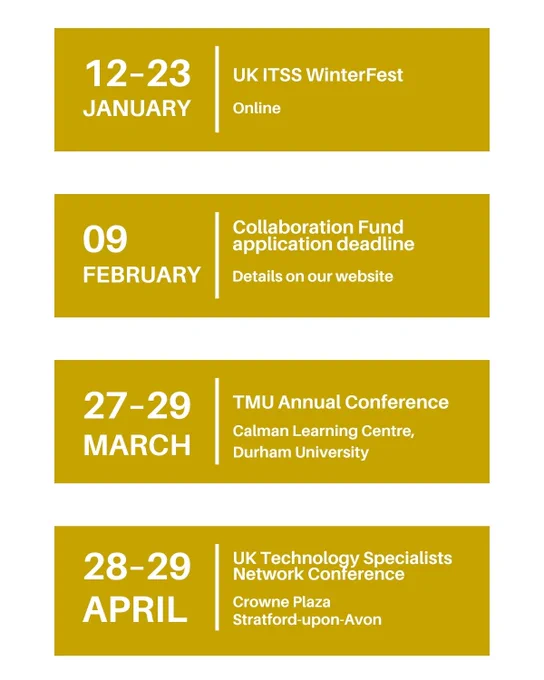 12–23 January: UK ITSS WinterFest, Online.
9 February: Collaboration Fund application deadline – Details on our website.
27–29 March: TMU Annual Conference, Calman Learning Centre, Durham University.
28–29 April: UK Technology Specialists Network Conference, Crowne Plaza Stratford-upon-Avon. 
