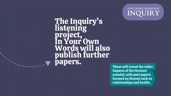Graphic which reads: "The Inquiry’s listening project, 
In Your Own Words will also publish further papers. These will reveal the wider impacts of the Horizon scandal, with past papers focused on themes such as relationships and health."