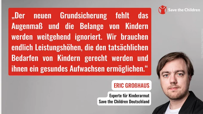 „Der neuen Grundsicherung fehlt das Augenmaß und die Belange von Kindern werden weitgehend ignoriert. Wir brauchen endlich Leistungshöhen, die den tatsächlichen Bedarfen von Kindern gerecht werden und ihnen ein gesundes Aufwachsen ermöglichen“, sagt Eric Großhaus, Kinderarmuts-Experte bei Save the Children Deutschland.
