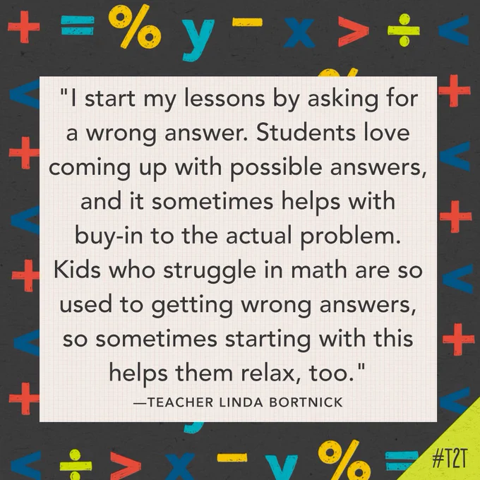 "I start my lessons by asking for a wrong answer. Students love coming up with possible answers, and it sometimes helps with buy-in to the actual problem. Kids who struggle in math are so used to getting wrong answers, so sometimes starting with this helps them relax, too." —Teacher Linda Bortnick