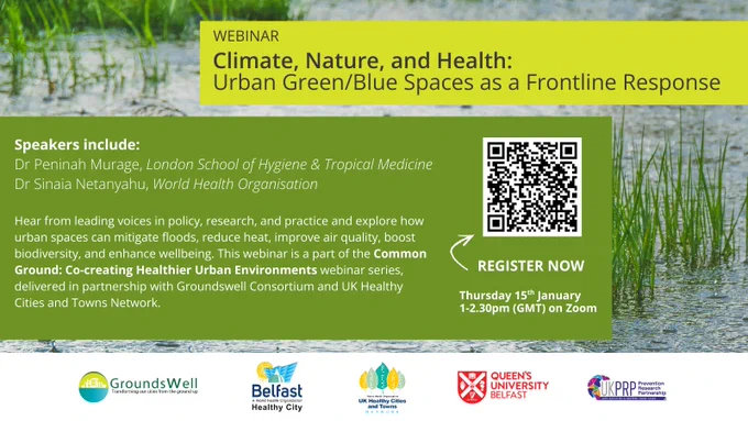 Flyer entitled WEBINAR - Climate, Nature, and Health: 
Urban Green/Blue Spaces as a Frontline Response. Speakers include:
Dr Peninah Murage, London School of Hygiene & Tropical Medicine
Dr Sinaia Netanyahu, World Health Organisation

Hear from leading voices in policy, research, and practice and explore how urban spaces can mitigate floods, reduce heat, improve air quality, boost biodiversity, and enhance wellbeing. This webinar is a part of the Common Ground: Co-creating Healthier Urban Environments webinar series, delivered in partnership with Groundswell Consortium and UK Healthy Cities and Towns Network.  Thursday 15th January
1-2.30pm (GMT) on Zoom