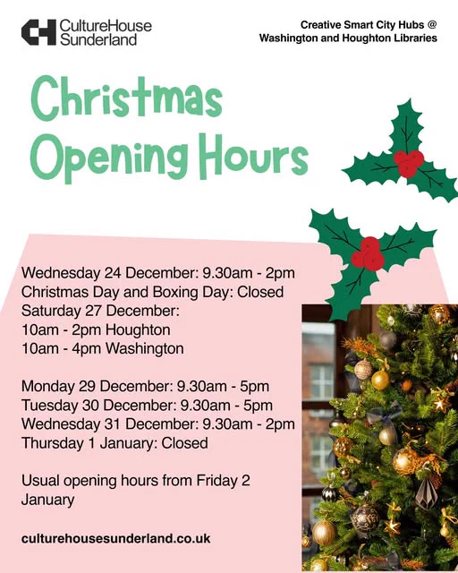Logo: Culture House Sunderland

Creative Smart City Hubs @ Washington and Houghton Libraries

Christmas Opening Hours

Wednesday 24 December: 9.30am - 2pm
Christmas Day and Boxing Day: Closed
Saturday 27 December:
10am - 2pm Houghton
10am - 4pm Washington

Monday 29 December: 9.30am - 5pm
Tuesday 30 December: 9.30am - 5pm
Wednesday 31 December: 9.30am - 2pm
Thursday 1 January: Closed

Usual opening hours from Friday 2 January

Website: culturehousesunderland.co.uk

The image includes a photo of a Christmas tree and illustrations of two sprigs of holly.
