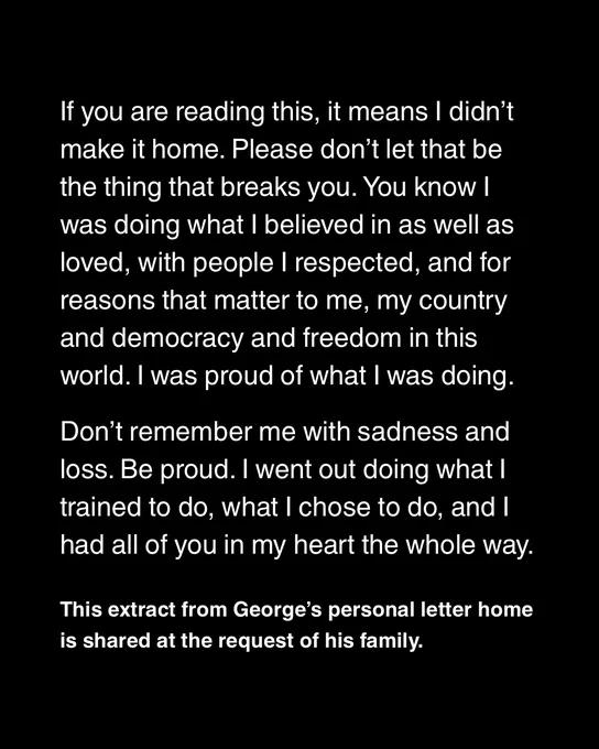Extract from George's personal letter home, shared at the request of his family.

'If you're reading this, it means I didn't make it home. Please don't let that be the thing that breaks you. You know I was doing what I believed in as well as loved, with people I respected, and for reasons that mattered to me, my country and democracy and freedom in this world. I was proud of what I was doing.

Don't remember me with sadness and loss. Be proud. I went out doing what I trained to do, what I chose to do, and I had all of you in my heart the whole way'. 