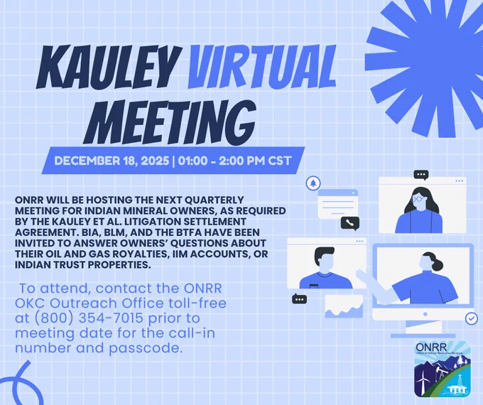 KAULEY VIRTUAL MEETING
Thursday, December 18, 2025
TIME: 1:00 pm to 2:00 pm CST
ONRR will be hosting the next quarterly meeting for Indian mineral owners. BIA, BLM, BTFA have been invited to answer owners’ questions about their oil and gas royalties, IIM accounts, or Indian trust properties.

OTHER INFORMATION: Please call to confirm you will attend; contact the ONRR OKC Outreach Office toll-free at (800) 354-7015 prior to the meeting date for the call-in number and passcode.
