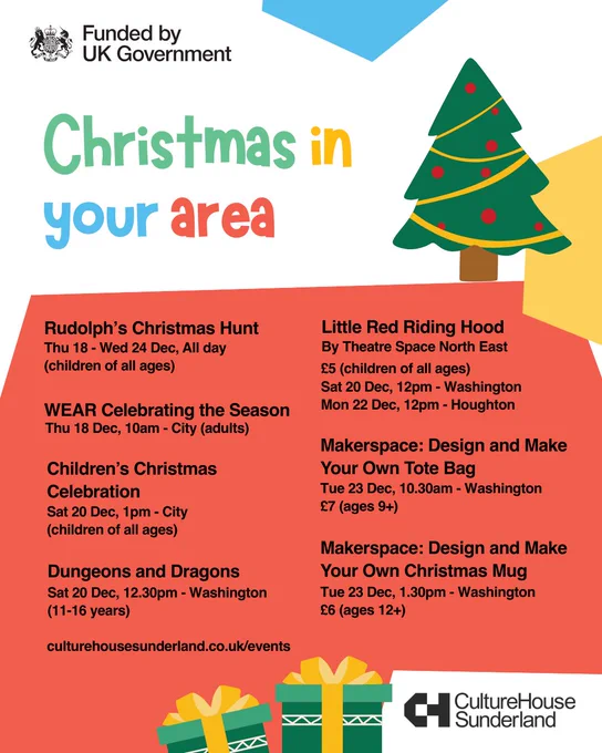 Promotional graphic for upcoming events with illustrations of a Christmas tree and two wrapped Christmas gifts.

Funded by UK Government (logo)

Christmas in your area

Rudolph’s Christmas Hunt
Thu 18 - Wed 24 Dec, All day
(children of all ages)

WEAR Celebrating the Season
Thu 18 Dec, 10am - City (adults)

Children’s Christmas Celebration
Sat 20 Dec, 1pm - City
(children of all ages)

Dungeons and Dragons
Sat 20 Dec, 12.30pm - Washington
(11-16 years)

Little Red Riding Hood
By Theatre Space North East
£5 (children of all ages)
Sat 20 Dec, 12pm - Washington
Mon 22 Dec, 12pm - Houghton

Makerspace: Design and Make Your Own Tote Bag
Tue 23 Dec, 10.30am - Washington
£7 (ages 9 )

Makerspace: Design and Make Your Own Christmas Mug
Tue 23 Dec, 1.30pm - Washington
£6 (ages 12 )

culturehousesunderland.co.uk/events

Culture House Sunderland (logo)