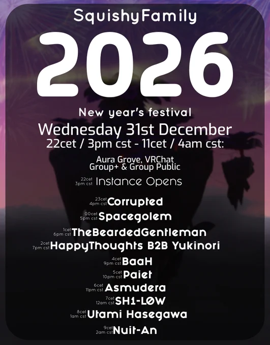 Poster or squishyfamily's new years festival!
It reads:
SquishyFamily
2026
New year's festival
Wednesday 31st December
22cet / 3pm cst - 11cet / 4am cst: 
Aura Grove, VRChat
Group  & Group Public

22 cet / 3pm cst - 
23 cet / 4pm cst - Corrupted
00 cet / 5pm cst - Spacegolem
1 cet / 6pm cst - TheBeardedGentleman
2 cet / 7pm cst - HappyThoughts B2B Yukinori
4cet / 9pm cst - BaaH
5cet /  10pm cst - Paiet
6cet /  11pm cst - Asmudera
7cet /  12am cst - SH1-L0W
8cet /  1am cst - Utami Hasegawa
9cet /  2am cst - Nuit-An 