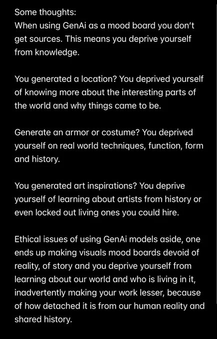Some thoughts:
When using GenAi as a mood board you don't get sources. This means you deprive yourself from knowledge.
You generated a location? You deprived yourself of knowing more about the interesting parts of the world and why things came to be.
Generate an armor or costume? You deprived yourself on real world techniques, function, form and history.
You generated art inspirations? You deprive yourself of learning about artists from history or even locked out living ones you could hire.
Ethical issues of using GenAi models aside, one ends up making visuals mood boards devoid of reality, of story and you deprive yourself from learning about our world and who is living in it, inadvertently making your work lesser, because of how detached it is from our human reality and shared history.