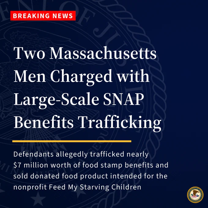 Breaking news. Two Massachusetts Men Charged with Large-Scale SNAP Benefits Trafficking. Defendants allegedly trafficked nearly $7 million worth of food stamp benefits and sold donated food product intended for the nonprofit Feed My Starving Children
