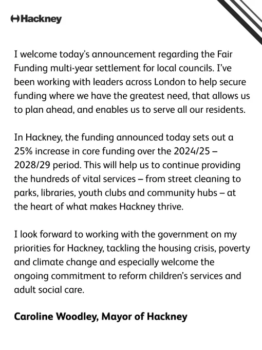 I welcome today's announcement regarding the Fair Funding multi-year settlement for local councils. I’ve been working with leaders across London to help secure funding where we have the greatest need, that allows us to plan ahead, and enables us to serve all our residents.   In Hackney, the funding announced today sets out a 25% increase in core funding over the 2024/25–2028/29 period. This will help us to continue providing the hundreds of vital services – from street cleaning to parks, libraries, youth clubs and community hubs – at the heart of what makes Hackney thrive.    I look forward to working with the government on my priorities for Hackney, tackling the housing crisis, poverty and climate change and especially welcome the ongoing commitment to reform children’s services and adult social care.  Caroline Woodley, Mayor of Hackney