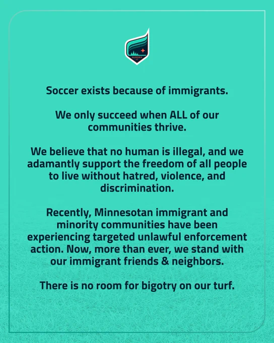 teal graphic with text: "Soccer exists because of immigrants.

We only succeed when ALL of our communities thrive.

We believe that no human is illegal, and we adamantly support the freedom of all people to live without hatred, violence, and discrimination.

Recently, Minnesotan immigrant and minority communities have been experiencing targeted unlawful enforcement action. Now, more than ever, we stand with our immigrant friends & neighbors.

There is no room for bigotry on our turf."

