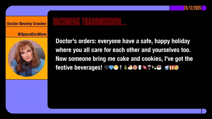 25/12/2025
Doctor Beverly Crusher
@SpaceDocMom
Incoming Transmission...

Doctor's orders: everyone have a safe, happy holiday where you all care for each other and yourselves too. Now someone bring me cake and cookies, I've got the festive beverages!  emojis: black heart, blue heart, masked, spoon, christmas tree, cake slice, cookie, glass of milk, sweets, wine glass, bottle popping with cork, hot beverage, cup of water with straw, present, party face