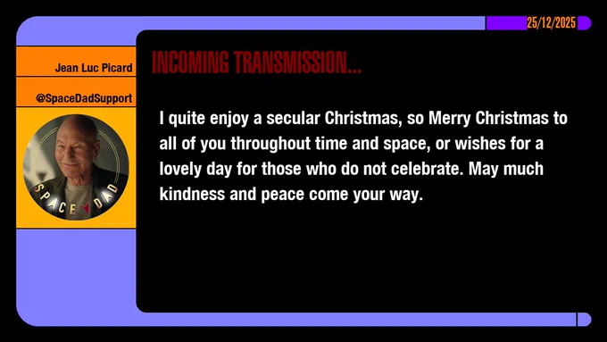 25/12/2025
Jean-Luc Picard
@SpaceDadSupport
Incoming Transmission...

I quite enjoy a secular Christmas, so Merry Christmas to all of you throughout time and space, or wishes for a lovely day for those who do not celebrate. May much kindness and peace come your way.
