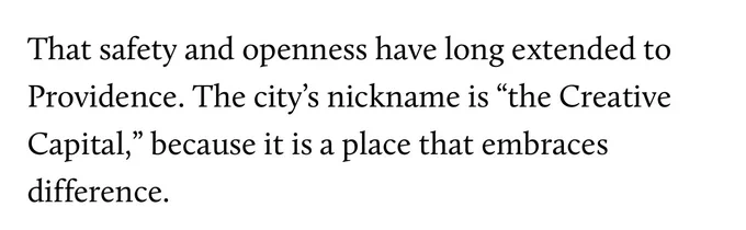 Screenshot from the article by Hannah Levintova this tweet quote tweets. It reads “That safety and openness have long extended to Providence. The city’s nickname is “the Creative Capital,” because it is a place that embraces difference.”