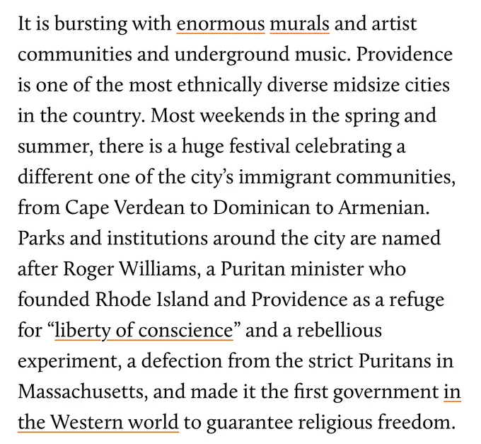 Screenshot from the article by Hannah Levintova this tweet quote tweets. It reads: “It is bursting with enormous murals and artist communities and underground music. Providence is one of the most ethnically diverse midsize cities in the country. Most weekends in the spring and summer, there is a huge festival celebrating a different one of the city’s immigrant communities, from Cape Verdean to Dominican to Armenian. Parks and institutions around the city are named after Roger Williams, a Puritan minister who founded Rhode Island and Providence as a refuge for “liberty of conscience” and a rebellious experiment, a defection from the strict Puritans in Massachusetts, and made it the first government in the Western world to guarantee religious freedom.”