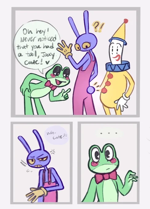 Ribbit: Oh hey! Never noticed that you had a tail, Jaxy. Cute! 
Jax: Wh- cute?! 
Ribbit: …