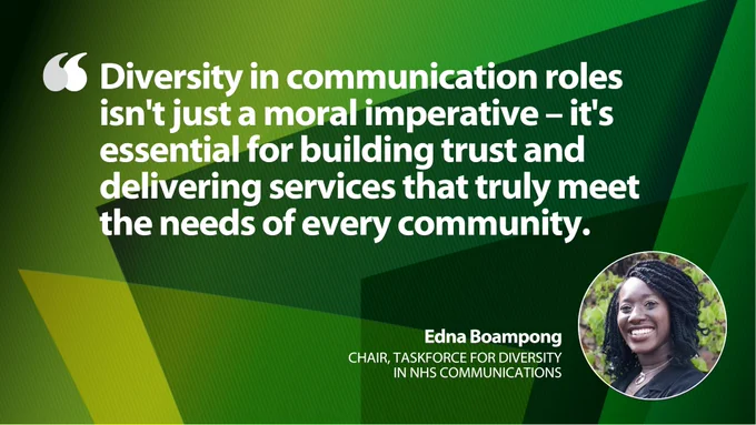 A green-coloured graphic featuring a quote about the importance of diversity in communication from Edna Boampong, Chair, Taskforce for Diversity in NHS Communications. The background is a pattern of green triangles, and there is an image of Edna Boampong smiling.

The quote says, "Diversity in communication roles isn't just a moral imperative – it's essential for building trust and delivering services that truly meet the needs of every community."