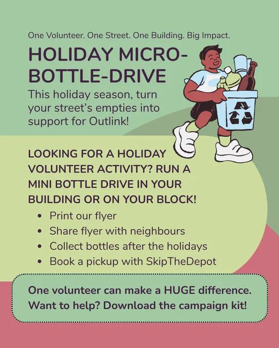Campaign poster for Calgary Outlink, the text reads: “ One Volunteer. One Street. One Building. Big Impact. Holiday Micro-Bottle-Drive. This holiday season, turn your street’s empties into support for Outlink! Looking for a holiday volunteer activity? Run a mini bottle drive in your building or on your block! Print our flyer, share flyer with neighbours, collect bottles after the holidays, book a pickup with SkipTheDepot. One volunteer can make a huge difference. Want to help? Download the campaign kit!” There is a cartoon graphic of a person with short dark hair wearing a blue and white shirt, they are carrying a recycling bin. There are abstract round shapes that make up the background.