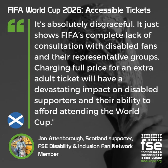 A quote from Jon Attenborough, Scotland supporter, 
FSE Disability & Inclusion Fan Network
Member, speaking about the World Cup 2026 accesibility tickets: "It’s absolutely disgraceful. It just shows FIFA’s complete lack of consultation with disabled fans and their representative groups. Charging full price for an extra adult ticket will have a devastating impact on disabled supporters and their ability to afford attending the World Cup.”