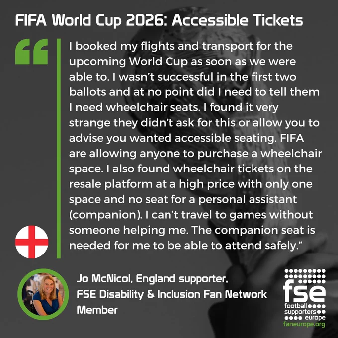 A quote from Jo McNicol, England supporter, 
FSE Disability & Inclusion Fan Network
Member, speaking about the FIFA World Cup 2026 ticket prices: "I booked my flights and transport for the upcoming World Cup as soon as we were able to. I wasn’t successful in the first two ballots and at no point did I need to tell them I need wheelchair seats. I found it very strange they didn’t ask for this or allow you to advise you wanted accessible seating. FIFA are allowing anyone to purchase a wheelchair space. I also found wheelchair tickets on the resale platform at a high price with only one space and no seat for a personal assistant (companion). I can’t travel to games without someone helping me. The companion seat is needed for me to be able to attend safely.”