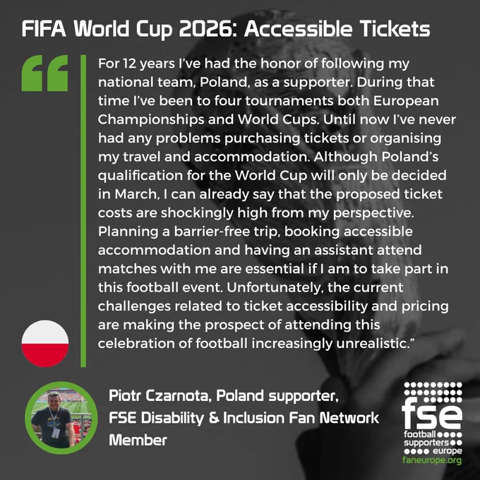 A quote from Piotr Czarnota, Poland supporter, 
FSE Disability & Inclusion Fan Network
Member, speaking about the FIFA World Cup 2026 ticket prices: "For 12 years I’ve had the honor of following my national team, Poland, as a supporter. During that time I’ve been to four tournaments both European Championships and World Cups. Until now I’ve never had any problems purchasing tickets or organising my travel and accommodation. Although Poland’s qualification for the World Cup will only be decided in March, I can already say that the proposed ticket costs are shockingly high from my perspective. Planning a barrier-free trip, booking accessible accommodation and having an assistant attend matches with me are essential if I am to take part in this football event. Unfortunately, the current challenges related to ticket accessibility and pricing are making the prospect of attending this celebration of football increasingly unrealistic.”