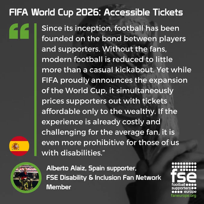 A quote from Alberto Alaiz, Spain supporter, 
FSE Disability & Inclusion Fan Network
Member, speaking about the World Cup 2026 accessibility ticket prices: "Since its inception, football has been founded on the bond between players and supporters. Without the fans, modern football is reduced to little more than a casual kickabout. Yet while FIFA proudly announces the expansion of the World Cup, it simultaneously prices supporters out with tickets affordable only to the wealthy. If the experience is already costly and challenging for the average fan, it is even more prohibitive for those of us with disabilities."