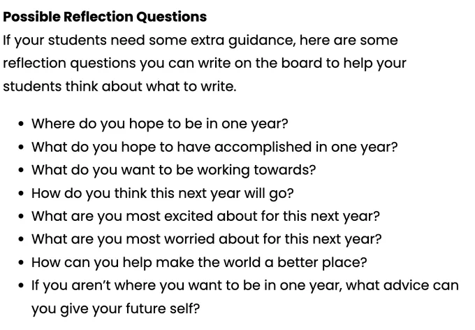 "Possible Reflection Questions: If your students need some extra guidance, here are some reflection questions you can write on the board to help your students think about what to write: Where do you hope to be in one year? What do you hope to have accomplished in one year," etc.