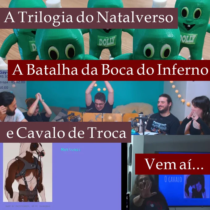 Três fotos sobrepostas. A primeira tem muitos bonecos do Dollynho, terríveis. A segunda tem uma foto da mesa da Batalha da Boca do Inferno, com Lucas gesticulando de maneira dramática, e Henrique, Lenny, Alex e Red jogando. A terceira tem um PowerPoint de uma pessoa-cavalo e, do lado, o tuzão apresentando ele do lado da TV e estendendo a mão para a frente;
Em faixas coloridas, o texto diz:
"A trilogia do Natalverso. A batalha da Boca do Inferno. E Cavalo de Troca. Vem aí..."
