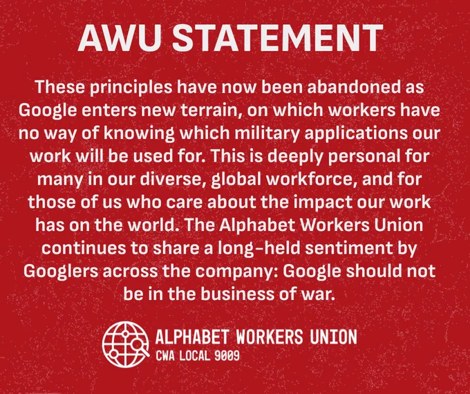white text on a red textured background with the Alphabet Workers Union CWA Local 9009 logo on the bottom. Text reads: "AWU STATEMENT These principles have now been abandoned as Google enters new terrain, on which workers have no way of knowing which military applications our work will be used for. This is deeply personal for many in our diverse, global workforce, and for those of us who care about the impact our work has on the world. The Alphabet Workers Union continues to share a long-held sentiment by Googlers across the company: Google should not be in the business of war."