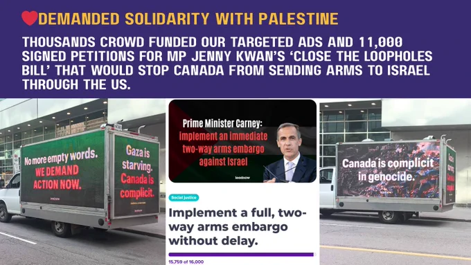 ❤️Demanded solidarity with palestine
Thousands crowd funded our targeted ads and 11,000 signed petitions for MP Jenny Kwan’s ‘Close the Loopholes Bill’ that would stop Canada from sending arms to Israel through the US.