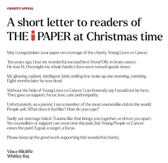 Letter reads:
CHARITY APPEAL
A short letter to readers of THE i PAPER at Christmas time
May I congratulate your paper on coverage of the charity Young Lives vs Cancer.
Ten years ago, I lost my wonderful son and best friend Olly to brain cancer.
He was 14. Overnight my whole family’s lives were turned upside down.
My glowing, radiant, intelligent, kind, smiling boy woke up one morning, vomiting.
Eight months later he was dead.
Without the help of Young Lives vs Cancer, I can honestly say I would not be here.
They gave us support, focus, love, care and empathy.
Unfortunately, as a parent, I am a member of the most unenviable club in the world.
People ask: What does it feel like? How do you cope?
Sadly our marriage failed. Trauma like that brings you together, or drives you apart.
No counsellors or support can overcome the pain, but Young People vs Cancer eases the pain! A goal, a target, a focus.
Please keep up the good work supporting this wonderful charity.
Vince Bilcliffe
Whitley Bay