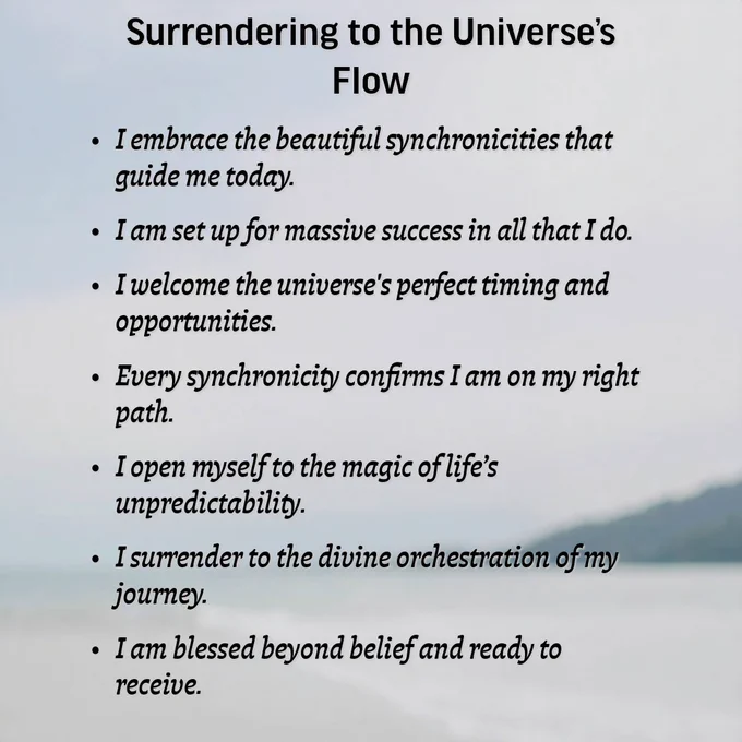 Surrendering to the Universe’s Flow
I embrace the beautiful synchronicities that guide me today.
I am set up for massive success in all that I do.
I welcome the universe's perfect timing and opportunities.
Every synchronicity confirms I am on my right path.
I open myself to the magic of life’s unpredictability.
I surrender to the divine orchestration of my journey.
I am blessed beyond belief and ready to receive.