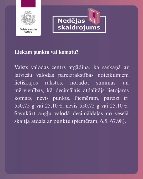 Attēlā redzams skaidrojums: Liekam punktu vai komatu?
 
Valsts valodas centrs atgādina, ka saskaņā ar latviešu valodas pareizrakstības noteikumiem lietišķajos rakstos, norādot summas un mērvienības, kā decimālais atdalītājs lietojams komats, nevis punkts. Piemēram, pareizi ir: 550,75 g vai 25,10 €, nevis 550.75 g vai 25.10 €. Savukārt angļu valodā decimāldaļas no veselā skaitļa atdala ar punktu (piemēram, 6.5, 67.98).