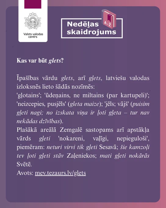 Attēlā redzams skaidrojums: Kas var būt glets?

Īpašības vārdu glets, arī gļets, latviešu valodas izloksnēs lieto šādās nozīmēs:
'gļotains'; 'ūdeņains, ne miltains (par kartupeli)'; 'neizcepies, pusjēls' (gleta maize); 'jēls; vājš' (puisim gļeti nagi; no izskata viņa ir ļoti gļeta – tur nav nekādas dzīvības).
Plašākā areālā Zemgalē sastopams arī apstākļa vārds gļeti 'nokareni, vaļīgi, nepieguloši', piemēram: neturi virvi tik gļeti Sesavā; šie kamzoļi tev ļoti gļeti stāv Zaļeniekos; mati gļeti nokārās Svētē.
Avots: mev.tezaurs.lv/glets

