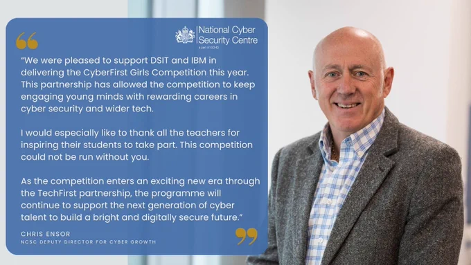 Chris Ensor, NCSC Deputy Director for Cyber Growth said:
 
“We were pleased to support DSIT and IBM in delivering the CyberFirst Girls Competition this year. This partnership has allowed the competition to keep engaging young minds with rewarding careers in cyber security and wider tech. 

I would especially like to thank all the teachers for inspiring their students to take part. This competition could not be run without you. 
 
As the competition enters an exciting new era through the TechFirst partnership, the programme will continue to support the next generation of cyber talent to build a bright and digitally secure future.”
