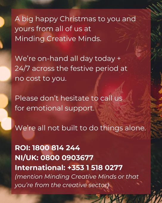 A big happy Christmas to you and yours from all of us at
Minding Creative Minds. 

We’re on-hand all day today   
24/7 across the festive period at
no cost to you.

Please don’t hesitate to call us 
for emotional support.

We’re all not built to do things alone.

ROI: 1800 814 244
NI/UK: 0800 0903677
International:  353 1 518 0277
(mention Minding Creative Minds or that you’re from the creative sector)