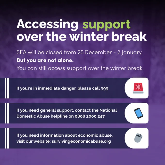 Accessing support over the winter break.
SEA will be closed from 25 December - 2 January.
But you are not alone. 
You can still access support over the winter break.
If you’re in immediate danger, please call 999 
If you need general support, contact the National Domestic Abuse helpline on 0808 2000 247
If you need information about economic abuse,
visit our website: survivingeconomicabuse.org
