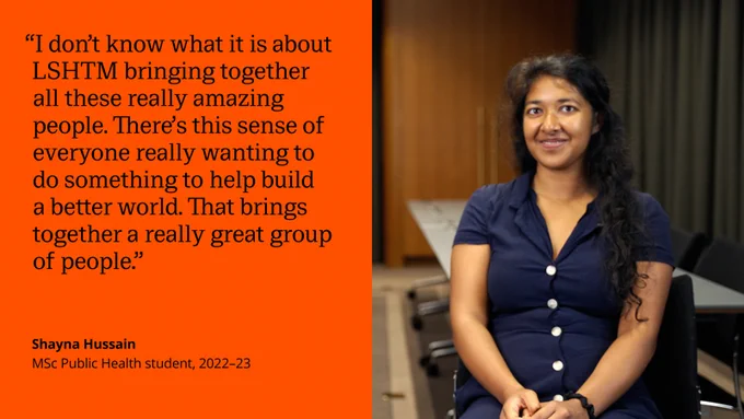 Another quote card from a former student: "I don't know what it is about LSHTM bringing together all these really amazing people. There's this sense of everyone really wanting to do something to help build a better world. That brings together a really great group of people."

Shayna Hussain
MSc Public Health student, 2022-23