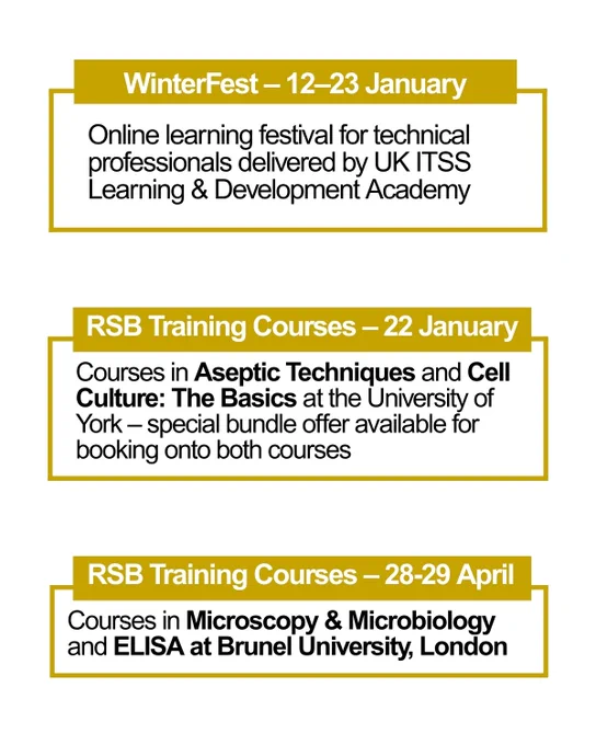 WinterFest – 12–23 January: Online learning festival for technical professionals delivered by UK ITSS Learning & Development Academy.

RSB Training Courses – 22 January: Courses in Aseptic Techniques and Cell Culture: The Basics at the University of York – special bundle offer available for booking onto both courses.

RSB Training Courses – 28-29 April: Courses in Microscopy & Microbiology and ELISA at Brunel University, London
