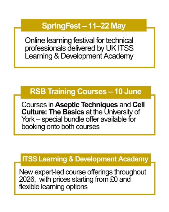 SpringFest – 11–22 May: Online learning festival for technical professionals delivered by UK ITSS Learning & Development Academy.

RSB Training Courses – 10 June: Courses in Aseptic Techniques and Cell Culture: The Basics at the University of York – special bundle offer available for booking onto both courses

ITSS Learning & Development Academy: New expert-led course offerings throughout 2026,  with prices starting from £0 and flexible learning options
